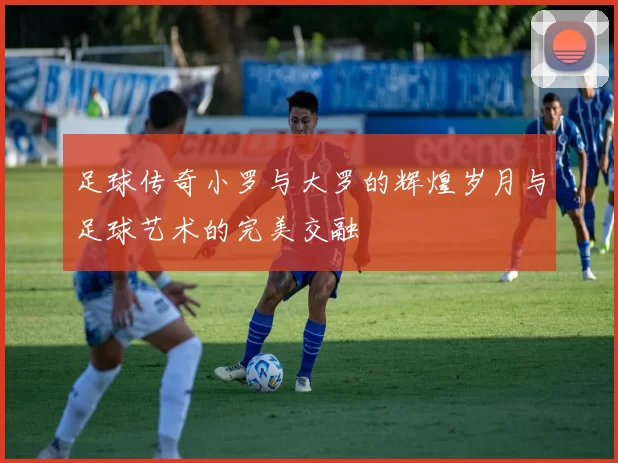 足球传奇小罗与大罗的辉煌岁月与足球艺术的完美交融
