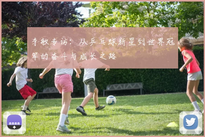 李敏专访：从乒乓球新星到世界冠军的奋斗与成长之路