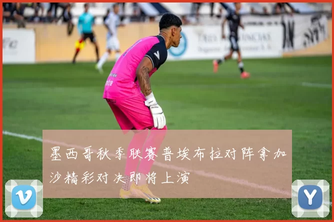 墨西哥秋季联赛普埃布拉对阵拿加沙精彩对决即将上演