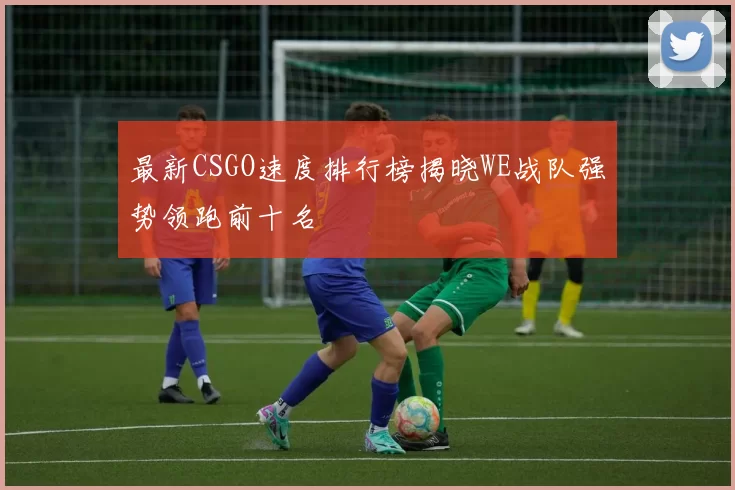 最新CSGO速度排行榜揭晓WE战队强势领跑前十名
