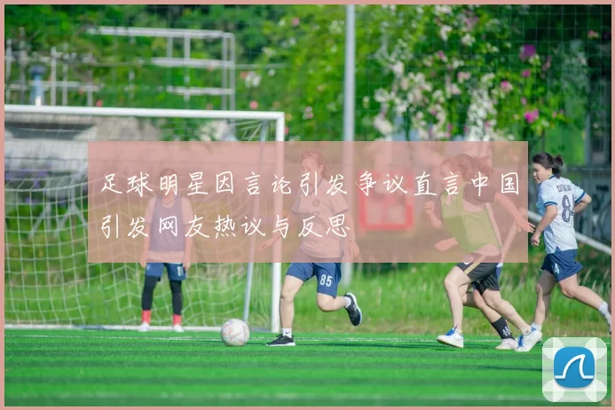 足球明星因言论引发争议直言中国引发网友热议与反思