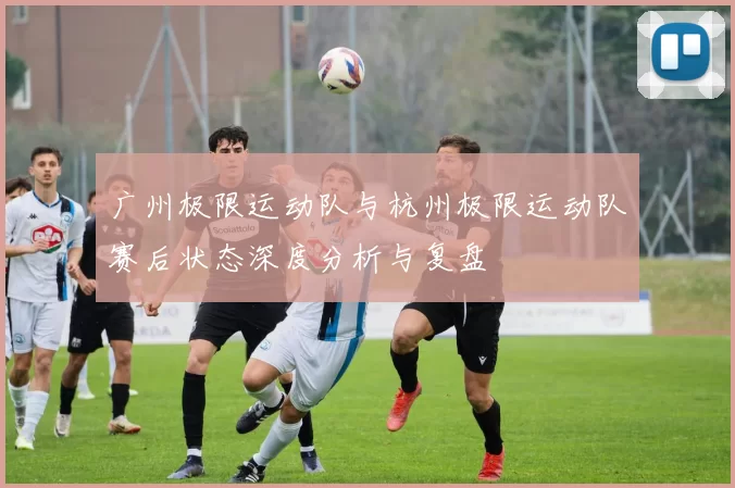 广州极限运动队与杭州极限运动队赛后状态深度分析与复盘