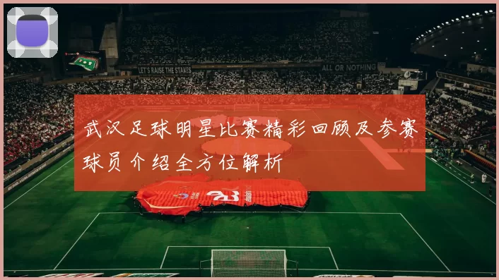 武汉足球明星比赛精彩回顾及参赛球员介绍全方位解析