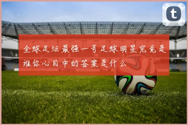 全球足坛最强一号足球明星究竟是谁你心目中的答案是什么