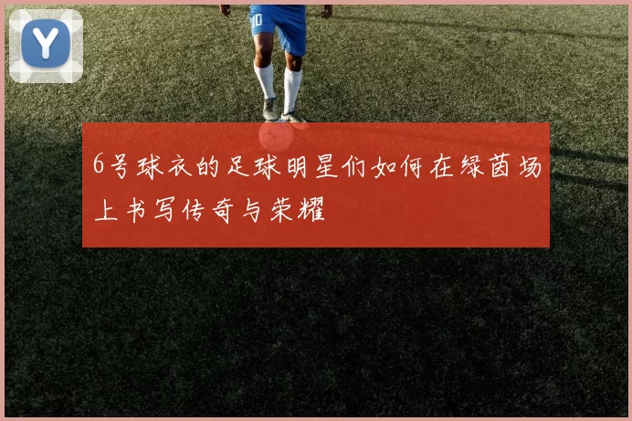 6号球衣的足球明星们如何在绿茵场上书写传奇与荣耀