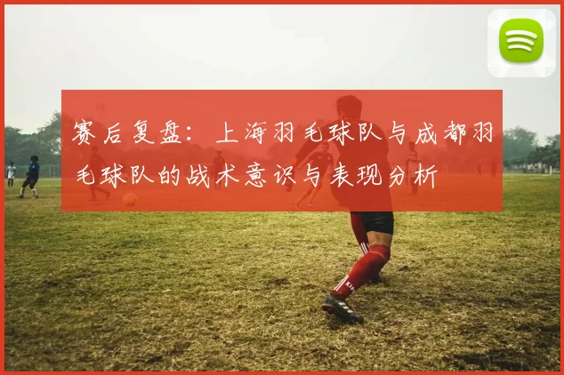 赛后复盘：上海羽毛球队与成都羽毛球队的战术意识与表现分析