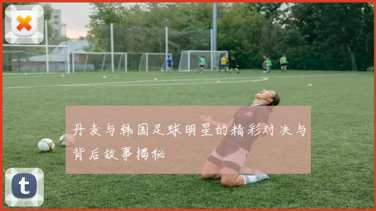 丹麦与韩国足球明星的精彩对决与背后故事揭秘