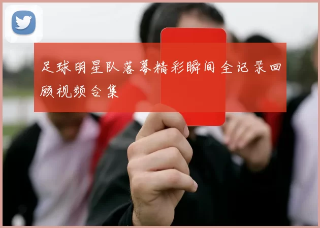 足球明星队落幕精彩瞬间全记录回顾视频合集