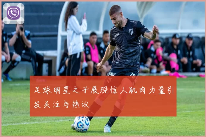 足球明星之子展现惊人肌肉力量引发关注与热议