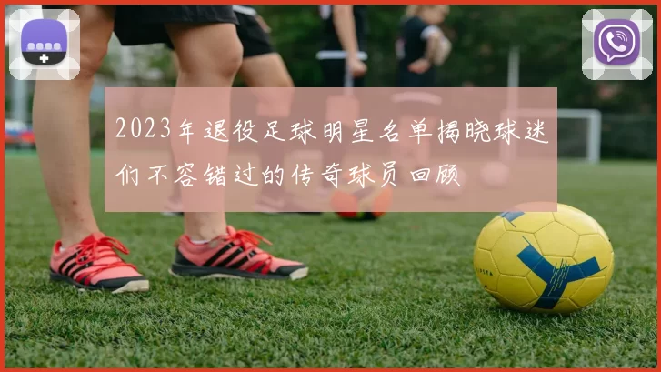 2023年退役足球明星名单揭晓球迷们不容错过的传奇球员回顾