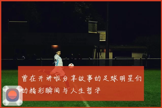 曾在开讲啦分享故事的足球明星们的精彩瞬间与人生哲学