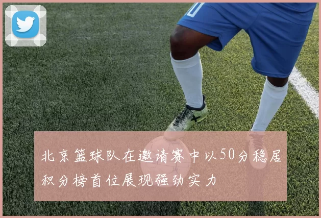 北京篮球队在邀请赛中以50分稳居积分榜首位展现强劲实力