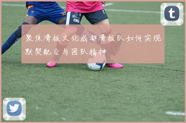 聚焦滑板文化成都滑板队如何实现默契配合与团队精神