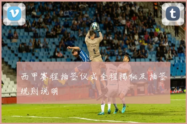 西甲赛程抽签仪式全程揭秘及抽签规则说明