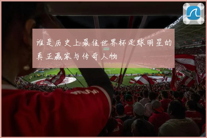 谁是历史上最佳世界杯足球明星的真正赢家与传奇人物