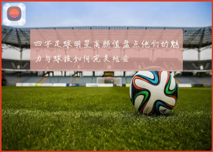 四字足球明星高颜值盘点他们的魅力与球技如何完美结合