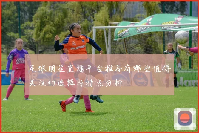 足球明星直播平台推荐有哪些值得关注的选择与特点分析