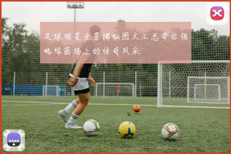 足球明星全景揭秘图文汇总带你领略绿茵场上的传奇风采
