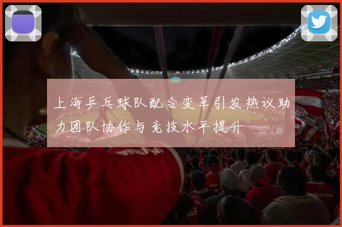 上海乒乓球队配合变革引发热议助力团队协作与竞技水平提升