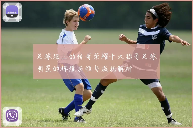 足球场上的传奇荣耀十大称号足球明星的辉煌历程与成就解析