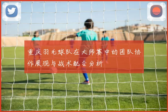 重庆羽毛球队在大师赛中的团队协作展现与战术配合分析
