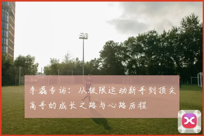 李磊专访：从极限运动新手到顶尖高手的成长之路与心路历程