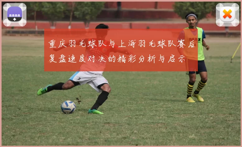重庆羽毛球队与上海羽毛球队赛后复盘速度对决的精彩分析与启示