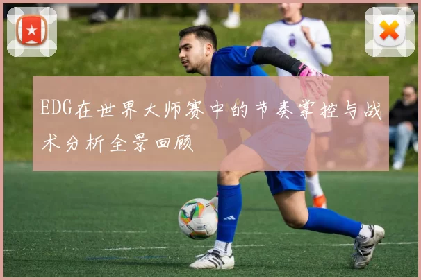 EDG在世界大师赛中的节奏掌控与战术分析全景回顾