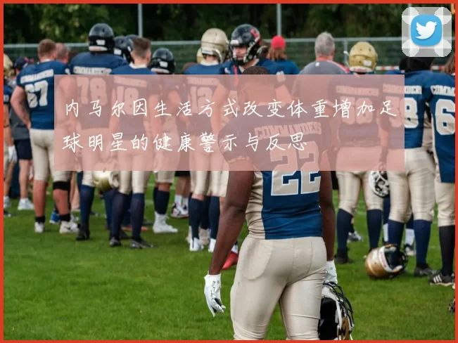 内马尔因生活方式改变体重增加足球明星的健康警示与反思