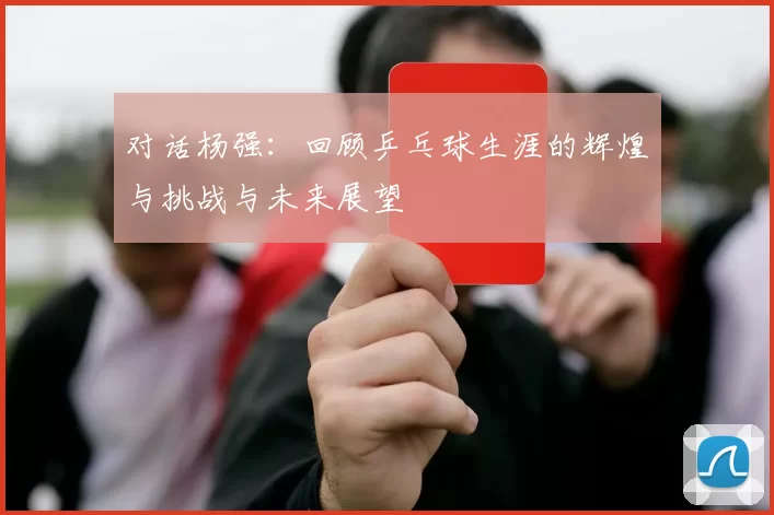 对话杨强：回顾乒乓球生涯的辉煌与挑战与未来展望