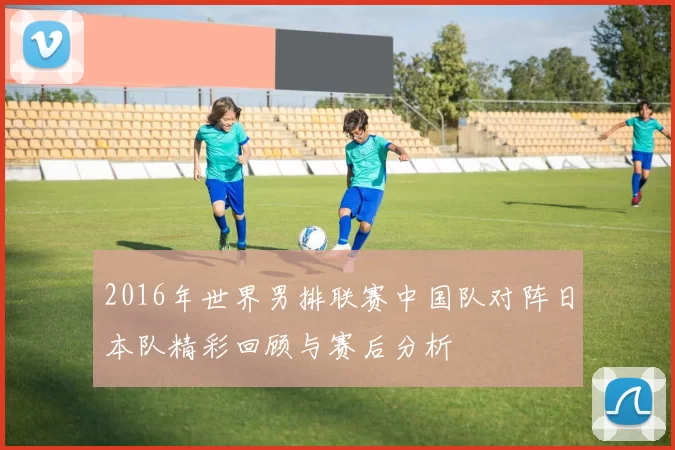 2016年世界男排联赛中国队对阵日本队精彩回顾与赛后分析
