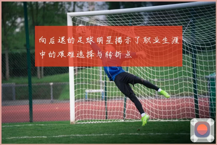 向后退的足球明星揭示了职业生涯中的艰难选择与转折点