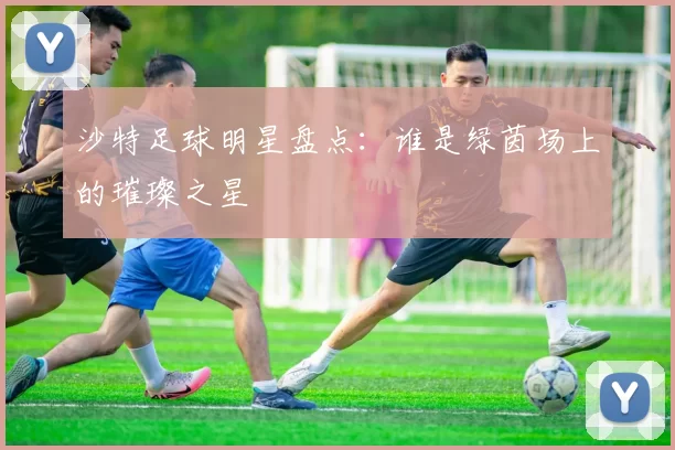 沙特足球明星盘点：谁是绿茵场上的璀璨之星