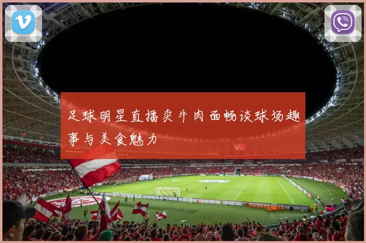 足球明星直播卖牛肉面畅谈球场趣事与美食魅力