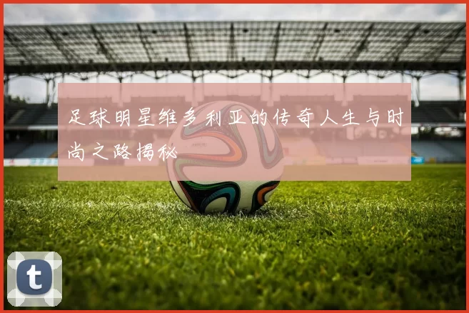 足球明星维多利亚的传奇人生与时尚之路揭秘