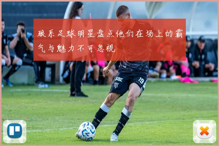 狼系足球明星盘点他们在场上的霸气与魅力不可忽视