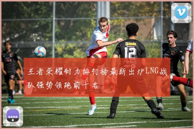 王者荣耀耐力排行榜最新出炉LNG战队强势领跑前十名