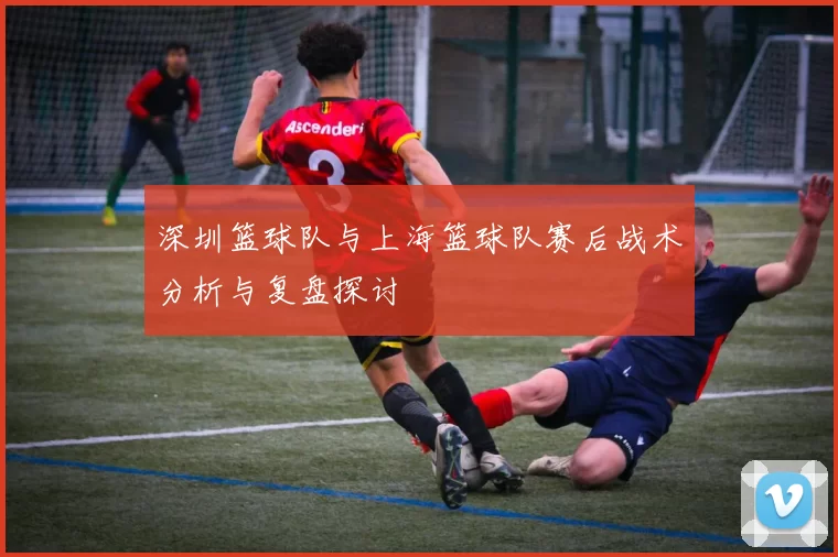 深圳篮球队与上海篮球队赛后战术分析与复盘探讨