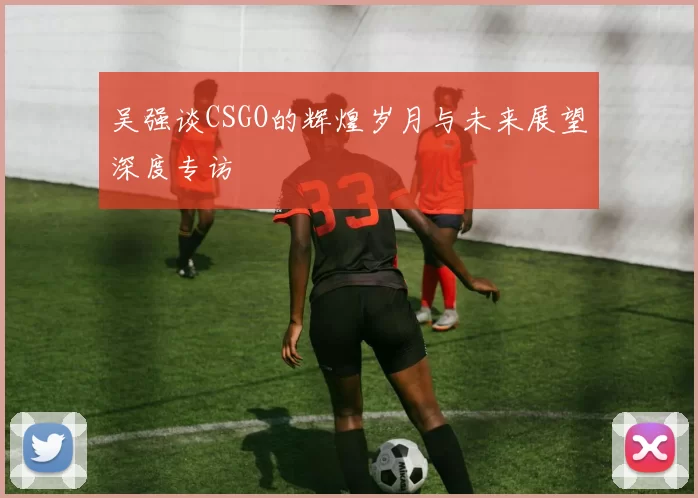 吴强谈CSGO的辉煌岁月与未来展望深度专访