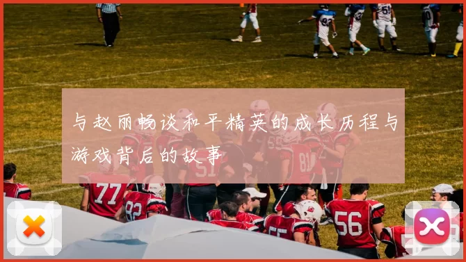 与赵丽畅谈和平精英的成长历程与游戏背后的故事