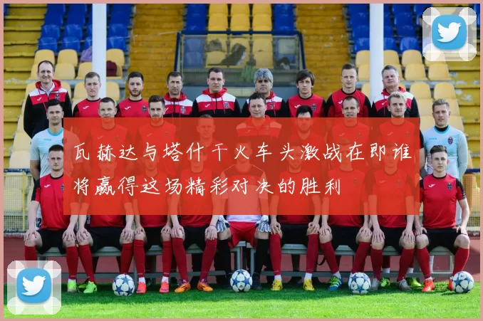 瓦赫达与塔什干火车头激战在即谁将赢得这场精彩对决的胜利