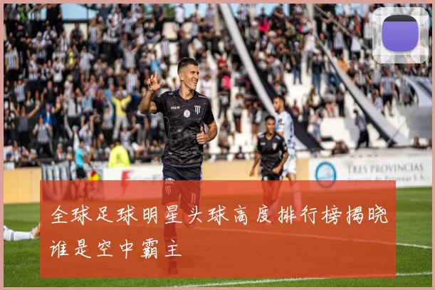 全球足球明星头球高度排行榜揭晓谁是空中霸主