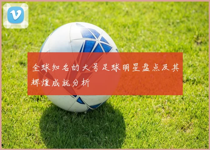 全球知名的大号足球明星盘点及其辉煌成就分析