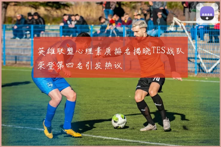 英雄联盟心理素质排名揭晓TES战队荣登第四名引发热议