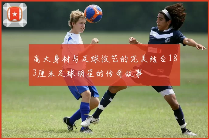 高大身材与足球技艺的完美结合183厘米足球明星的传奇故事