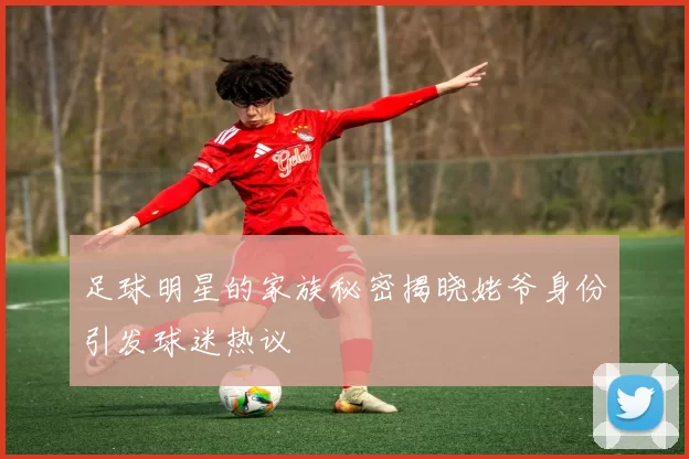 足球明星的家族秘密揭晓姥爷身份引发球迷热议