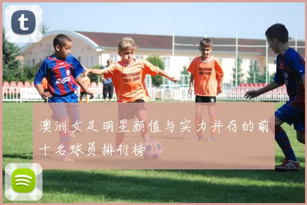 澳洲女足明星颜值与实力并存的前十名球员排行榜
