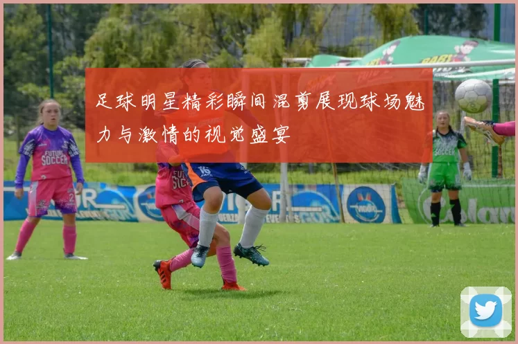 足球明星精彩瞬间混剪展现球场魅力与激情的视觉盛宴