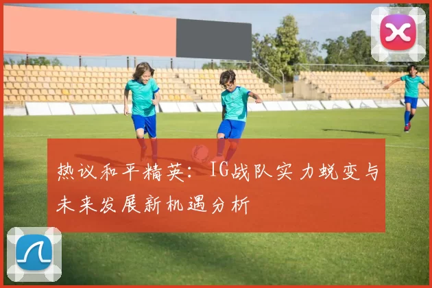 热议和平精英：IG战队实力蜕变与未来发展新机遇分析