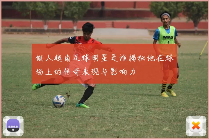 假人越南足球明星是谁揭秘他在球场上的传奇表现与影响力